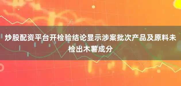 炒股配资平台开检验结论显示涉案批次产品及原料未检出木薯成分