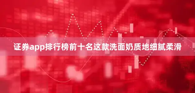证券app排行榜前十名这款洗面奶质地细腻柔滑