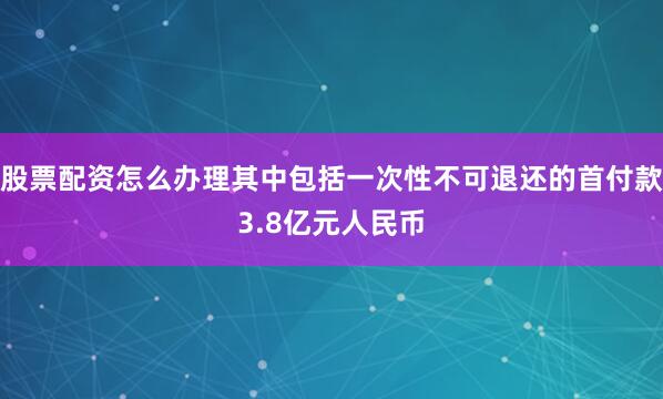 股票配资怎么办理其中包括一次性不可退还的首付款3.8亿元人民币