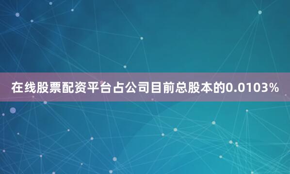 在线股票配资平台占公司目前总股本的0.0103%